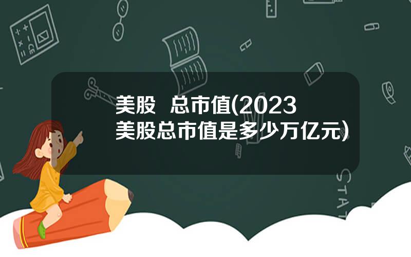 美股  总市值(2023美股总市值是多少万亿元)